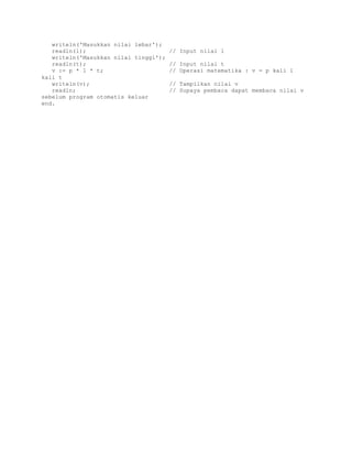 writeln('Masukkan nilai lebar'); 
readln(l); // Input nilai l 
writeln('Masukkan nilai tinggi'); 
readln(t); // Input nilai t 
v := p * l * t; // Operasi matematika : v = p kali l 
kali t 
writeln(v); // Tampilkan nilai v 
readln; // Supaya pembaca dapat membaca nilai v 
sebelum program otomatis keluar 
end. 
 