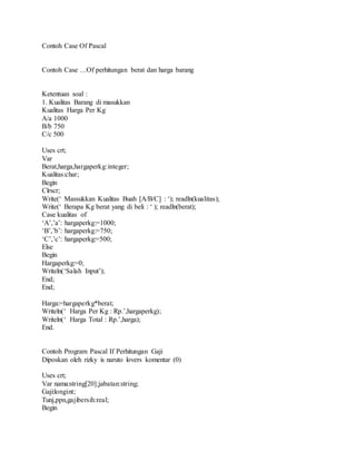 Contoh Case Of Pascal 
Contoh Case …Of perhitungan berat dan harga barang 
Ketentuan soal : 
1. Kualitas Barang di masukkan 
Kualitas Harga Per Kg 
A/a 1000 
B/b 750 
C/c 500 
Uses crt; 
Var 
Berat,harga,hargaperkg:integer; 
Kualitas:char; 
Begin 
Clrscr; 
Write(‘ Massukkan Kualitas Buah [A/B/C] : ‘); readln(kualitas); 
Write(‘ Berapa Kg berat yang di beli : ‘ ); readln(berat); 
Case kualitas of 
‘A’,’a’: hargaperkg:=1000; 
‘B’,’b’: hargaperkg:=750; 
‘C’,’c’: hargaperkg:=500; 
Else 
Begin 
Hargaperkg:=0; 
Writeln(‘Salah Input’); 
End; 
End; 
Harga:=hargaperkg*berat; 
Writeln(‘ Harga Per Kg : Rp.’,hargaperkg); 
Writeln(‘ Harga Total : Rp.’,harga); 
End. 
Contoh Program Pascal If Perhitungan Gaji 
Diposkan oleh rizky is naruto lovers komentar (0) 
Uses crt; 
Var nama:string[20];jabatan:string; 
Gaji:longint; 
Tunj,ppn,gajibersih:real; 
Begin 
 
