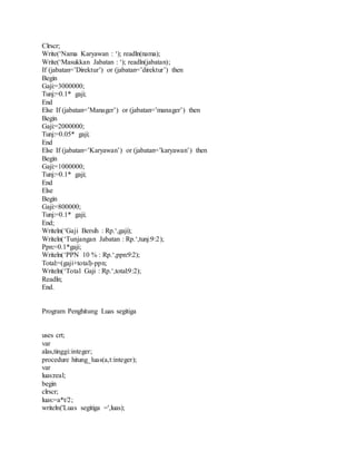 Clrscr; 
Write(‘Nama Karyawan : ‘); readln(nama); 
Write(‘Masukkan Jabatan : ‘); readln(jabatan); 
If (jabatan=’Direktur’) or (jabatan=’direktur’) then 
Begin 
Gaji:=3000000; 
Tunj:=0.1* gaji; 
End 
Else If (jabatan=’Manager’) or (jabatan=’manager’) then 
Begin 
Gaji:=2000000; 
Tunj:=0.05* gaji; 
End 
Else If (jabatan=’Karyawan’) or (jabatan=’karyawan’) then 
Begin 
Gaji:=1000000; 
Tunj:=0.1* gaji; 
End 
Else 
Begin 
Gaji:=800000; 
Tunj:=0.1* gaji; 
End; 
Writeln(‘Gaji Bersih : Rp.‘,gaji); 
Writeln(‘Tunjangan Jabatan : Rp.‘,tunj:9:2); 
Ppn:=0.1*gaji; 
Writeln(‘PPN 10 % : Rp.‘,ppn:9:2); 
Total:=(gaji+total)-ppn; 
Writeln(‘Total Gaji : Rp.‘,total:9:2); 
Readln; 
End. 
Program Penghitung Luas segitiga 
uses crt; 
var 
alas,tinggi:integer; 
procedure hitung_luas(a,t:integer); 
var 
luas:real; 
begin 
clrscr; 
luas:=a*t/2; 
writeln('Luas segitiga =',luas); 
 