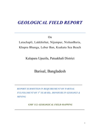 1
GEOLOGICAL FIELD REPORT
On
Latachapli, Lakkhirhat, Nijampur, NishanBaria,
Khapra Bhanga, Lebur Ban, Kuakata Sea Beach
Kalapara Upazila, Patuakhali District
Barisal, Bangladesh
___________________________________________________________
REPORT SUBMITTED IN REQUIREMENT OF PARTIAL
FULFILLMENT OF 1st
YEAR BSc. HONOURS IN GEOLOGY &
MINING
GMF 112: GEOLOGICAL FIELD MAPPING
_____________________________________________________________
 