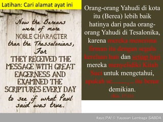 Orang-orang Yahudi di kota
itu (Berea) lebih baik
hatinya dari pada orang-
orang Yahudi di Tesalonika,
karena mereka menerima
firman itu dengan segala
kerelaan hati dan setiap hari
mereka menyelidiki Kitab
Suci untuk mengetahui,
apakah semuanya itu benar
demikian.
(Kis. 17:11)
Latihan: Cari alamat ayat ini
#ayo_PA! © Yayasan Lembaga SABDA
 