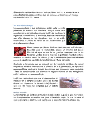 -El desgaste medioambiental es un serio problema en todo el mundo. Nuevos
productos tecnológicos permitirían que las personas viviesen con un impacto
medioambiental mucho menor.
Uso de la nanotecnología
La nanotecnología y sus aplicaciones están cada vez más
presentes en nuestra vida cotidiana, aunque hasta hace
poco tiempo se consideraban ciencia ficción. La medicina, la
ingeniería, la informática, la mecánica, la física o la química
son sólo algunas de las disciplinas que ya se están
beneficiando o pronto lo harán de las posibilidades que
ofrece la nanotecnología.
Unos cuantos problemas básicos crean grandes sufrimientos y
tragedias para la humanidad. Según un informe del Banco
Mundial, el agua es una de las grandes preocupaciones de las
Naciones Unidas. Casi la mitad de la población mundial no tiene
acceso a un sistema básico de sanidad, y casi 1,5 billones de personas no tienen
acceso a agua limpia y potable la nanotecnología influirá para esto.
Siguiendo la tendencia que se potenció con la ingeniería genética, de control
corporativo desde la semilla hasta el producto en el supermercado, la agricultura
nanotecnológica controlaría incluso los átomos que componen esos productos.
Todas las corporaciones que dominan el negocio mundial de los transgénicos
están invirtiendo en nanotecnología.
La técnica desarrollada por este equipo consiste en
introducir en la sangre nanotubos (redes de átomos
de carbono dispuestos de forma tubular) de platino
que son 100 veces más delgados que un cabello
humano.
Opinión personal:
La nanotecnología cambiara el futuro de la saciedad en si, pero la gran mayoría de
sus transparencias se pueden usar para el beneficio propio de una persona, el
cual no siempre es positivo, será buena para la salud, la medicina, el agua etc.
 