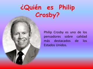 ¿Quién es Philip
Crosby?
Philip Crosby es uno de los
pensadores sobre calidad
más destacados de los
Estados Unidos.
 