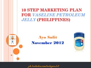 10 STEP MARKETING PLAN
FOR VASELINE PETROLEUM
JELLY (PHILIPPINES)



       Ayo Sulit
    November 2012




  ph.linkedin.com/in/ayosulit
 