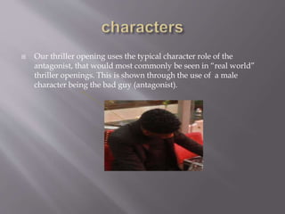  Our thriller opening uses the typical character role of the
antagonist, that would most commonly be seen in “real world”
thriller openings. This is shown through the use of a male
character being the bad guy (antagonist).
 