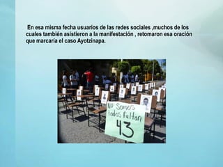 En esa misma fecha usuarios de las redes sociales ,muchos de los
cuales también asistieron a la manifestación , retomaron esa oración
que marcaría el caso Ayotzinapa.
 