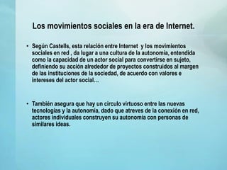 Los movimientos sociales en la era de Internet.
• Según Castells, esta relación entre Internet y los movimientos
sociales en red , da lugar a una cultura de la autonomía, entendida
como la capacidad de un actor social para convertirse en sujeto,
definiendo su acción alrededor de proyectos construidos al margen
de las instituciones de la sociedad, de acuerdo con valores e
intereses del actor social…
• También asegura que hay un circulo virtuoso entre las nuevas
tecnologías y la autonomía, dado que atreves de la conexión en red,
actores individuales construyen su autonomía con personas de
similares ideas.
 