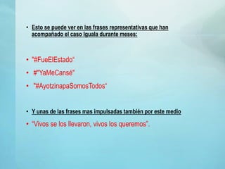 • Esto se puede ver en las frases representativas que han
acompañado el caso Iguala durante meses:
• "#FueElEstado“
• #"YaMeCansé"
• "#AyotzinapaSomosTodos“
• Y unas de las frases mas impulsadas también por este medio
• “Vivos se los llevaron, vivos los queremos”.
 