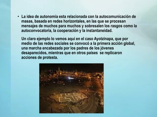 • La idea de autonomía esta relacionada con la autocomunicación de
masas, basada en redes horizontales, en las que se procesan
mensajes de muchos para muchos y sobresalen los rasgos como la
autoconvocatoria, la cooperación y la instantaneidad.
Un claro ejemplo lo vemos aquí en el caso Ayotzinapa, que por
medio de las redes sociales se convocó a la primera acción global,
una marcha encabezada por los padres de los jóvenes
desaparecidos, mientras que en otros países se replicaron
acciones de protesta.
 