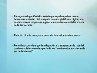• En segundo lugar Castells, señala que aquellos países que no
tienen una sociedad civil equipada con una plataforma digital, son
muchos menos propensos a generar movimientos sociales a favor
de la democracia.
• Relación directa: a mayor acceso a la Internet, más democracia.
• Por ultimo considera que la indagación a la esperanza y la ruta del
cambio social es o se da a partir de los “movimientos sociales en la
era de la Internet”.
 