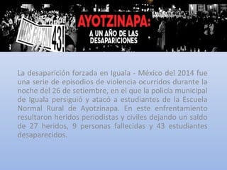 La desaparición forzada en Iguala - México del 2014 fue
una serie de episodios de violencia ocurridos durante la
noche del 26 de setiembre, en el que la policía municipal
de Iguala persiguió y atacó a estudiantes de la Escuela
Normal Rural de Ayotzinapa. En este enfrentamiento
resultaron heridos periodistas y civiles dejando un saldo
de 27 heridos, 9 personas fallecidas y 43 estudiantes
desaparecidos.
 