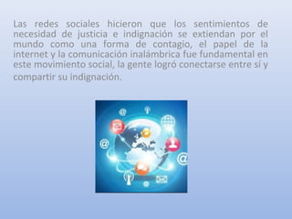 Las redes sociales hicieron que los sentimientos de
necesidad de justicia e indignación se extiendan por el
mundo como una forma de contagio, el papel de la
internet y la comunicación inalámbrica fue fundamental en
este movimiento social, la gente logró conectarse entre sí y
compartir su indignación.
 
