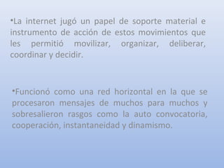 •La internet jugó un papel de soporte material e
instrumento de acción de estos movimientos que
les permitió movilizar, organizar, deliberar,
coordinar y decidir.
•Funcionó como una red horizontal en la que se
procesaron mensajes de muchos para muchos y
sobresalieron rasgos como la auto convocatoria,
cooperación, instantaneidad y dinamismo.
 