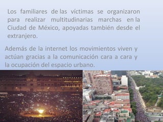 Los familiares de las víctimas se organizaron
para realizar multitudinarias marchas en la
Ciudad de México, apoyadas también desde el
extranjero.
Además de la internet los movimientos viven y
actúan gracias a la comunicación cara a cara y
la ocupación del espacio urbano.
 