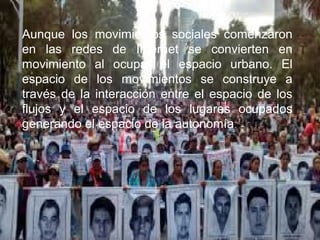 Aunque los movimientos sociales comenzaron
en las redes de Internet se convierten en
movimiento al ocupar el espacio urbano. El
espacio de los movimientos se construye a
través de la interacción entre el espacio de los
flujos y el espacio de los lugares ocupados
generando el espacio de la autonomía.
 
