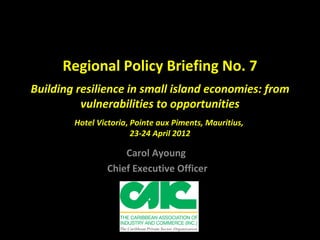 Regional Policy Briefing No. 7
Building resilience in small island economies: from
          vulnerabilities to opportunities
        Hotel Victoria, Pointe aux Piments, Mauritius,
                        23-24 April 2012

                    Carol Ayoung
                Chief Executive Officer
 