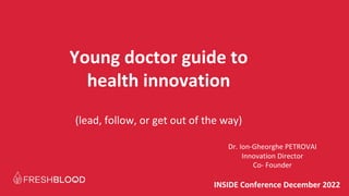 INSIDE Conference December 2022
Young doctor guide to
health innovation
(lead, follow, or get out of the way)
Dr. Ion-Gheorghe PETROVAI
Innovation Director
Co- Founder
 