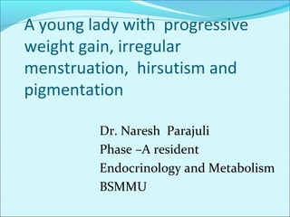 A young lady with progressive
weight gain, irregular
menstruation, hirsutism and
pigmentation
Dr. Naresh Parajuli
Phase –A resident
Endocrinology and Metabolism
BSMMU
 