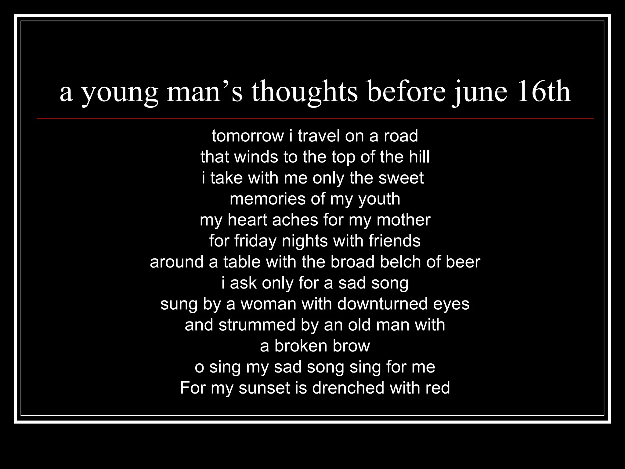 a young man’s thoughts before june 16th tomorrow i travel on a road that winds to the top of the hill i take with me only the sweet memories of my youth my heart aches for my mother for friday nights with friends around a table with the broad belch of beer i ask only for a sad song sung by a woman with downturned eyes and strummed by an old man with a broken brow o sing my sad song sing for me For my sunset is drenched with red