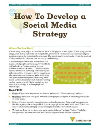 How To Develop a
Social Media
Strategy
Where Do You Start?
When starting a new project, no matter what it is, it is always good to have a plan. Who is going to be in
charge, when do you want to have it completed by, and how will you measure your success are all good
questions to ask at the beginning of your project. The same is true for social media. To get the most out
of using social media take some time to develop a solid strategy.
When thinking about how they want to use social
media, a lot of people start by saying, “We need to be
on Facebook,” or, “Instagram is the hot new
platform, we need to be there!” This is backwards
because it focuses on technology rather than people
and relationships. You need to start by mapping out
who you want to reach out to on social media, what
your goals are in reaching out to them using social
media, and then determine which platforms will help
you best meet your goals. Social media is not just
about new technology, it is about people and
relationships!
Think POST! 1
1. People - Figure out who you want to talk to on social media. What’s your target audience?
2. Objectives - Decide on your goals. What are you hoping to accomplish by interacting with people
on social media?
3. System - Create a system for managing your social media presence. Ask yourself some questions
like: Who’s going to be in charge? How do we keep people safe on social media sites? Who do we
need to talk to before setting up a social media presence? How do we track success?
4. Technology - Last, but not least, what social media platforms (Facebook, Twitter, YouTube,
Instagram, etc.) do you want to use based on your target audience and your objectives?
AYOUTH GUIDE TO SOCIAL MEDIA STRATEGY	

 	

 © BUILD SOCIAL
PAGE 1 OF 11	

 	

“Social media is
about people and
relationships.”
 