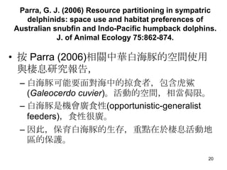 Parra, G. J. (2006) Resource partitioning in sympatric
   delphinids: space use and habitat preferences of
Australian snubfin and Indo-Pacific humpback dolphins.
            J. of Animal Ecology 75:862-874.

?  Parra (2006)PA׺Ŀgʹ
  cϢо棬
 C ׺Ҫ挦еʳߣ
   (Galeocerdo cuvier)ӵĿgஔIޡ
 C ׺ǙCVʳ(opportunistic-generalist
   feeders)ʳԺ܏V
 C ˣ׺棬c춗Ϣӵ
   ^ıo

                                                    20
 