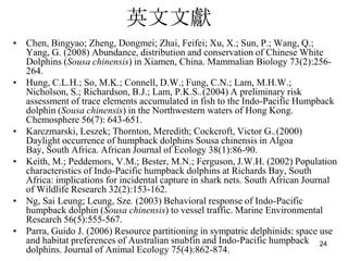 ӢīI
? Chen, Bingyao; Zheng, Dongmei; Zhai, Feifei; Xu, X.; Sun, P.; Wang, Q.;
  Yang, G. (2008) Abundance, distribution and conservation of Chinese White
  Dolphins (Sousa chinensis) in Xiamen, China. Mammalian Biology 73(2):256-
  264.
? Hung, C.L.H.; So, M.K.; Connell, D.W.; Fung, C.N.; Lam, M.H.W.;
  Nicholson, S.; Richardson, B.J.; Lam, P.K.S..(2004) A preliminary risk
  assessment of trace elements accumulated in fish to the Indo-Pacific Humpback
  dolphin (Sousa chinensis) in the Northwestern waters of Hong Kong.
  Chemosphere 56(7): 643-651.
? Karczmarski, Leszek; Thornton, Meredith; Cockcroft, Victor G..(2000)
  Daylight occurrence of humpback dolphins Sousa chinensis in Algoa
  Bay, South Africa. African Journal of Ecology 38(1):86-90.
? Keith, M.; Peddemors, V.M.; Bester, M.N.; Ferguson, J.W.H. (2002) Population
  characteristics of Indo-Pacific humpback dolphins at Richards Bay, South
  Africa: implications for incidental capture in shark nets. South African Journal
  of Wildlife Research 32(2):153-162.
? Ng, Sai Leung; Leung, Sze. (2003) Behavioral response of Indo-Pacific
  humpback dolphin (Sousa chinensis) to vessel traffic. Marine Environmental
  Research 56(5):555-567.
? Parra, Guido J. (2006) Resource partitioning in sympatric delphinids: space use
  and habitat preferences of Australian snubfin and Indo-Pacific humpback 24
  dolphins. Journal of Animal Ecology 75(4):862-874.
 