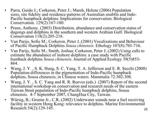 ? Parra, Guido J.; Corkeron, Peter J.; Marsh, Helene (2006) Population
  sizes, site fidelity and residence patterns of Australian snubfin and Indo-
  Pacific humpback dolphins: Implications for conservation. Biological
  Conservation. 129(2):167-180.
? Preen, Anthony. (2003) Distribution, abundance and conservation status of
  dugongs and dolphins in the southern and western Arabian Gulf. Biological
  Conservation 118(2):205-218.
? Van Parijs, Sofie M.; Corkeron, Peter J..(2001) Vocalizations and Behaviour
  of Pacific Humpback Dolphins Sousa chinensis. Ethology 107(8):701-716.
? Van Parijs, Sofie M.; Smith, Joshua; Corkeron, Peter J..(2002) Using calls to
  estimate the abundance of inshore dolphins: a case study with Pacific
  humback dolphins Sousa chinensis. Journal of Applied Ecology 39(5)853-
  864.
? Wang, J. Y. , S. K. Hung, S. C. Yang, T. A. Jefferson and E. R. Secchi (2008)
  Population differences in the pigmentation of Indo-Pacific humpback
  dolphins, Sousa chinensis, in Chinese waters. Mammalia 72:302-308.
? Wang, J. Y. , S. C. Yang and R. R. Reeves (eds.) (2007) Report of the second
  international workshop on conservation and research needs of the eastern
  Taiwan Strait population of Indo-Pacific humpback dolphins, Sousa
  chinensis. 4-7 September 2007, ChangHua City, Taiwan.
? Wrsig, B.; Greene Jr., C.R..(2002) Underwater sounds near a fuel receiving
  facility in western Hong Kong: relevance to dolphins. Marine Environmental
  Research 54(2):129-145.                                                      25
 