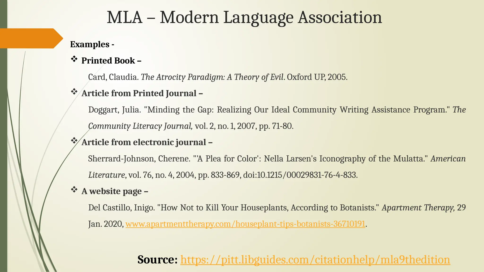 MLA – Modern Language Association
Examples -
 Printed Book –
Card, Claudia. The Atrocity Paradigm: A Theory of Evil. Oxford UP, 2005.
 Article from Printed Journal –
Doggart, Julia. "Minding the Gap: Realizing Our Ideal Community Writing Assistance Program." The
Community Literacy Journal, vol. 2, no. 1, 2007, pp. 71-80.
 Article from electronic journal –
Sherrard-Johnson, Cherene. "'A Plea for Color': Nella Larsen's Iconography of the Mulatta." American
Literature, vol. 76, no. 4, 2004, pp. 833-869, doi:10.1215/00029831-76-4-833.
 A website page –
Del Castillo, Inigo. "How Not to Kill Your Houseplants, According to Botanists." Apartment Therapy, 29
Jan. 2020, www.apartmenttherapy.com/houseplant-tips-botanists-36710191.
Source: https://pitt.libguides.com/citationhelp/mla9thedition
 