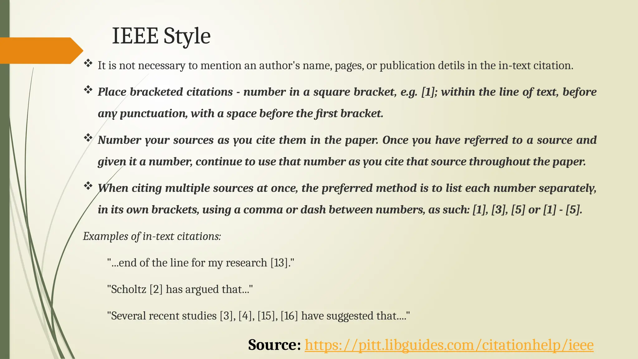 IEEE Style
Source: https://pitt.libguides.com/citationhelp/ieee
 It is not necessary to mention an author's name, pages, or publication detils in the in-text citation.
 Place bracketed citations - number in a square bracket, e.g. [1]; within the line of text, before
any punctuation, with a space before the first bracket.
 Number your sources as you cite them in the paper. Once you have referred to a source and
given it a number, continue to use that number as you cite that source throughout the paper.
 When citing multiple sources at once, the preferred method is to list each number separately,
in its own brackets, using a comma or dash between numbers, as such: [1], [3], [5] or [1] - [5].
Examples of in-text citations:
"...end of the line for my research [13]."
"Scholtz [2] has argued that..."
"Several recent studies [3], [4], [15], [16] have suggested that...."
 