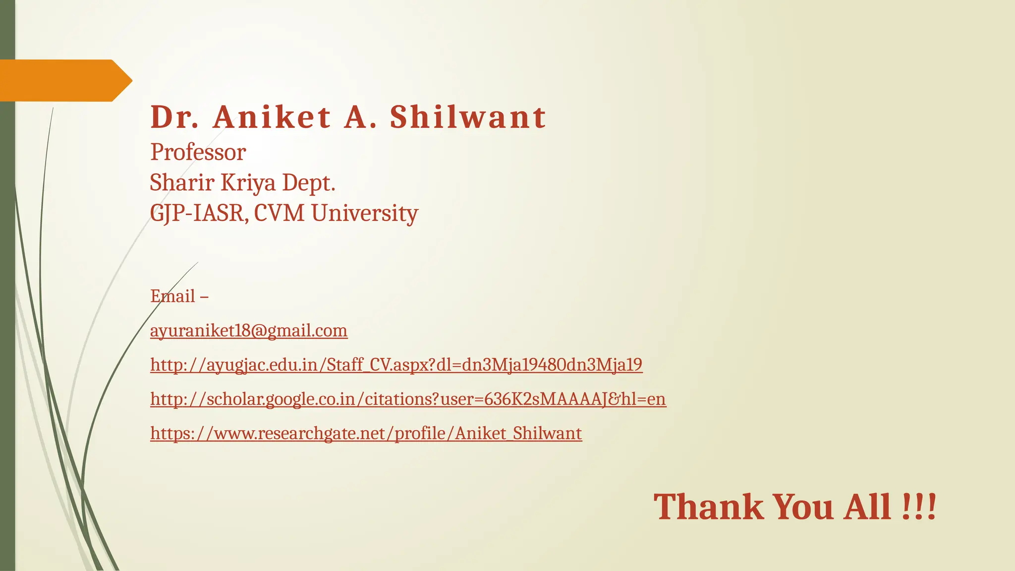 Thank You All !!!
Dr. Aniket A. Shilwant
Professor
Sharir Kriya Dept.
GJP-IASR, CVM University
Email –
ayuraniket18@gmail.com
http://ayugjac.edu.in/Staff_CV.aspx?dl=dn3Mja19480dn3Mja19
http://scholar.google.co.in/citations?user=636K2sMAAAAJ&hl=en
https://www.researchgate.net/profile/Aniket_Shilwant
 