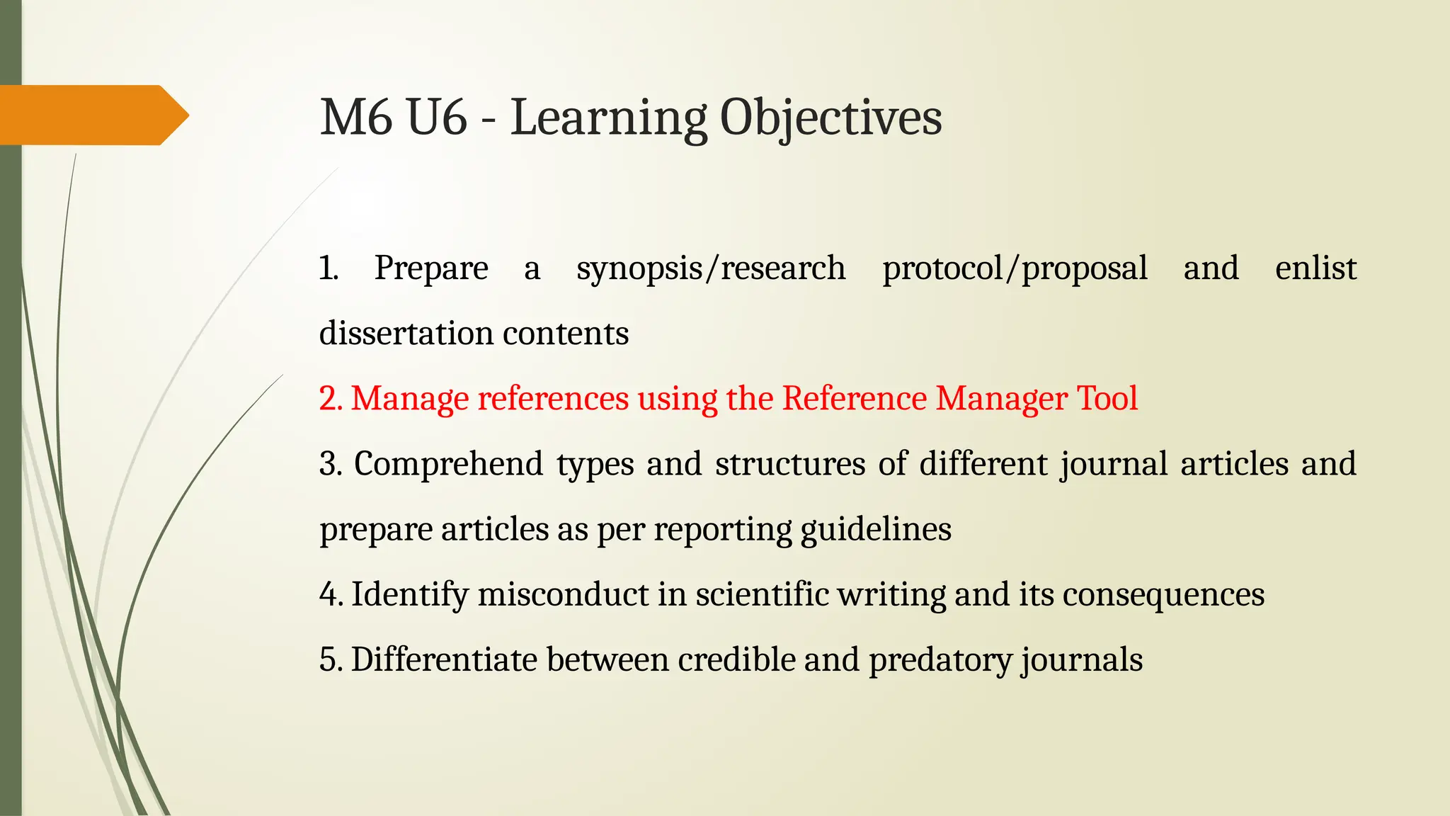 M6 U6 - Learning Objectives
1. Prepare a synopsis/research protocol/proposal and enlist
dissertation contents
2. Manage references using the Reference Manager Tool
3. Comprehend types and structures of different journal articles and
prepare articles as per reporting guidelines
4. Identify misconduct in scientific writing and its consequences
5. Differentiate between credible and predatory journals
 