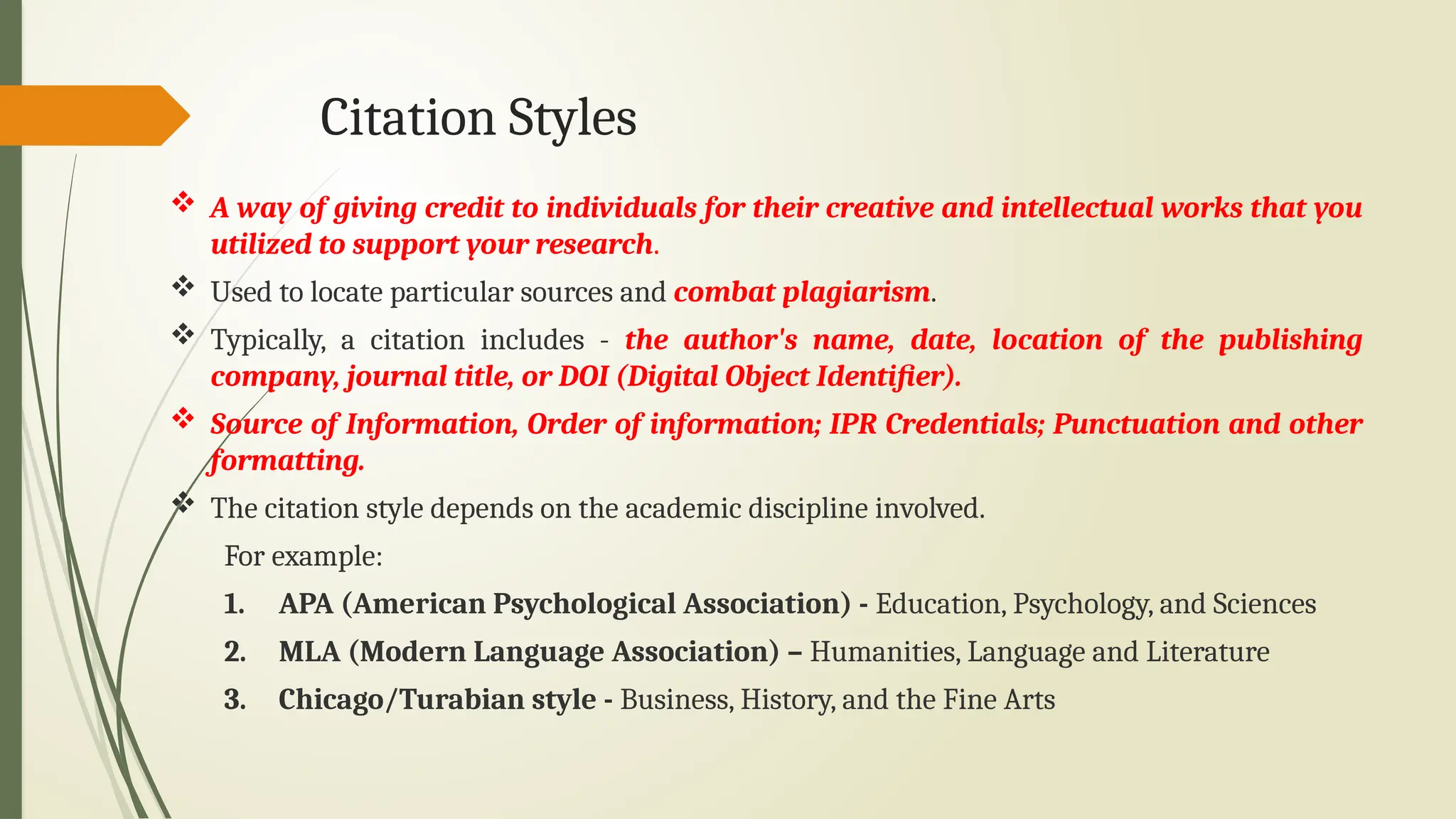 Citation Styles
 A way of giving credit to individuals for their creative and intellectual works that you
utilized to support your research.
 Used to locate particular sources and combat plagiarism.
 Typically, a citation includes - the author's name, date, location of the publishing
company, journal title, or DOI (Digital Object Identifier).
 Source of Information, Order of information; IPR Credentials; Punctuation and other
formatting.
 The citation style depends on the academic discipline involved.
For example:
1. APA (American Psychological Association) - Education, Psychology, and Sciences
2. MLA (Modern Language Association) – Humanities, Language and Literature
3. Chicago/Turabian style - Business, History, and the Fine Arts
 