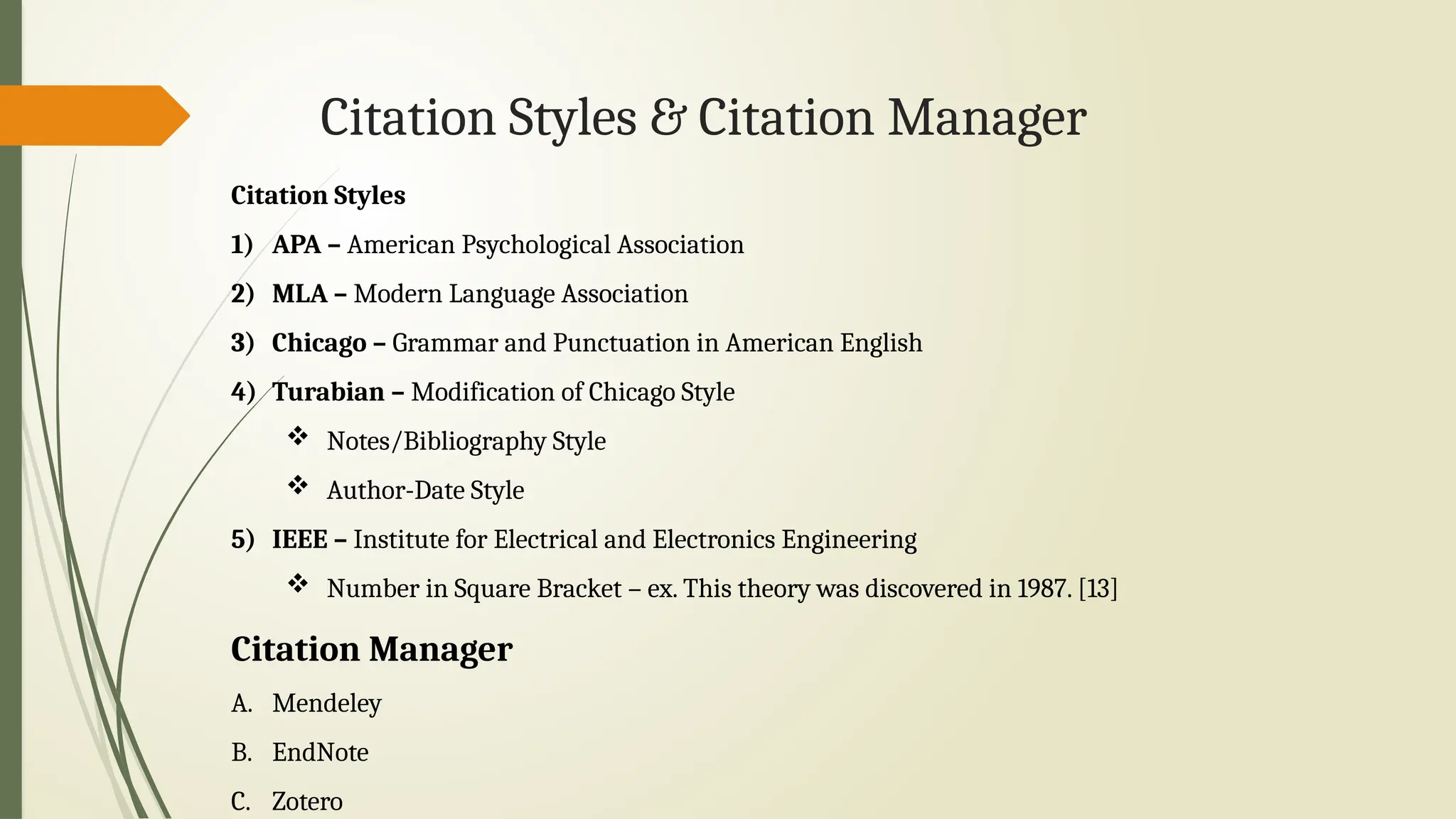 Citation Styles & Citation Manager
Citation Styles
1) APA – American Psychological Association
2) MLA – Modern Language Association
3) Chicago – Grammar and Punctuation in American English
4) Turabian – Modification of Chicago Style
 Notes/Bibliography Style
 Author-Date Style
5) IEEE – Institute for Electrical and Electronics Engineering
 Number in Square Bracket – ex. This theory was discovered in 1987. [13]
Citation Manager
A. Mendeley
B. EndNote
C. Zotero
 