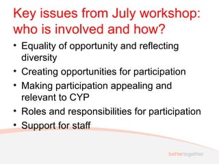 Key issues from July workshop:
who is involved and how?
• Equality of opportunity and reflecting
diversity
• Creating opportunities for participation
• Making participation appealing and
relevant to CYP
• Roles and responsibilities for participation
• Support for staff

 