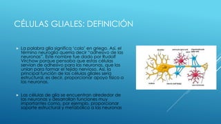 CÉLULAS GLIALES: DEFINICIÓN
 La palabra glía significa ‘cola’ en griego. Así, el
término neuroglia querría decir “adhesivo de las
neuronas”. Este nombre fue dado por Rudolf
Virchow porque pensaba que estas células
servían de adhesivo para las neuronas, que las
unían para formar el tejido nervioso. Así, la
principal función de las células gliales sería
estructural, es decir, proporcionar apoyo físico a
las neuronas.
 Las células de glía se encuentran alrededor de
las neuronas y desarrollan funciones muy
importantes como, por ejemplo, proporcionar
soporte estructural y metabólico a las neuronas
 