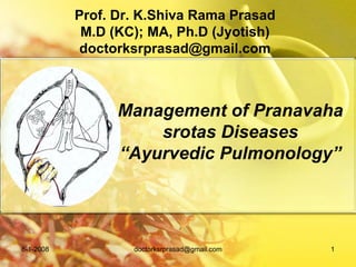 Prof. Dr. K.Shiva Rama Prasad
            M.D (KC); MA, Ph.D (Jyotish)
            doctorksrprasad@gmail.com



                 Management of Pranavaha
                     srotas Diseases
                 “Ayurvedic Pulmonology”




8-1-2008           doctorksrprasad@gmail.com   1
 