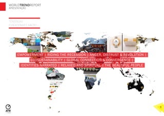 TENDÊNCIAS
FUNDACIONAIS E MACRO
WORLDTRENDREPORT
APRESENTAÇÃO
11
EMPOWERMENT | RIDING THE RECESSION | ANGER, DISTRUST & REVOLUTION |
ECOSUSTAINABILITY | GLOBAL CONNECTION & CONVERGENCE |
IDENTITIES NARRATED | RELAXED AND SPIRITUAL | THE BEAUTIFUL PEOPLE
 