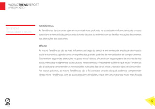 TENDÊNCIAS
FUNDACIONAIS E MACRO
FUNDACIONAL
As Tendências fundacionais operam num nível mais profundo na sociedade e inﬂuenciam todo o nosso
quotidiano e mentalidade, perdurando durante séculos ou milénios com as devidas mutações decorrentes
das alterações dos costumes.
MACRO
As macro Tendências são as mais inﬂuentes ao longo do tempo e em termos de amplitude de impacto
social e económico, agindo como um espelho dos grandes padrões de mentalidade e de comportamento.
Elas revelam as grandes alterações no gosto e nos hábitos, afetando um largo espetro de setores da vida
social, mercados e segmentos socioculturais. Neste sentido, é importante sublinhar que estas Tendências
são a base para compreender as necessidades e atitudes das várias tribos urbanas e tipos de consumidor.
Por outras palavras, as macro Tendências são o ﬁo condutor através do qual podemos compreender
certas micro Tendências, com as quais possuem aﬁnidades, e que têm uma natureza muito mais focada.
WORLDTRENDREPORT
APRESENTAÇÃO
12
 