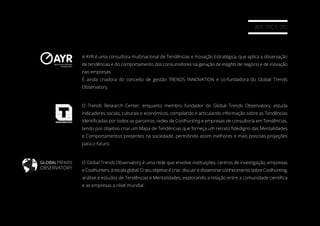 AYR, TRC E GTO
O Global Trends Observatory é uma rede que envolve instituições, centros de investigação, empresas
e Coolhunters, à escala global. O seu objetivo é criar, discutir e disseminar conhecimento sobre Coolhunting,
análise e estudos de Tendências e Mentalidades, explorando a relação entre a comunidade cientíﬁca
e as empresas a nível mundial.
A AYR é uma consultora multinacional de Tendências e Inovação Estratégica, que aplica a observação
de tendências e do comportamento dos consumidores na geração de insights de negócio e de inovação
nas empresas.
É ainda criadora do conceito de gestão TRENDS INNOVATION e co-fundadora do Global Trends
Observatory.
O Trends Research Center, enquanto membro fundador do Global Trends Observatory, estuda
indicadores sociais, culturais e económicos, compilando e articulando informação sobre as Tendências
identiﬁcadas por todos os parceiros, redes de Coolhunting e empresas de consultoria em Tendências,
tendo por objetivo criar um Mapa de Tendências que forneça um retrato ﬁdedigno das Mentalidades
e Comportamentos presentes na sociedade, permitindo assim melhores e mais precisas projeções
para o futuro.
GLOBALTRENDS
OBSERVATORY
 