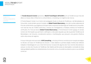 WORLDTR NDREPORT
APRESENTAÇÃO
O QUE É O
TRENDS RESEARCH
CENTER
O Trends Research Center apresenta o World Trend Report 2012/2013, com as Tendências que mais vão
afetar as nossas vidas e inﬂuenciar os consumidores, o marketing e os negócios das marcas.
O Trends Research Center é um Centro de Investigação, focado no Estudo de Tendências e de Mentalidades do
Consumidor, sendo também parceiro fundador do Global Trends Observatory, uma rede mundial colaborativa de
troca de conhecimento, que engloba as principais redes e empresas de observação de Tendências do consumidor,
num total de mais de 10.000 Coolhunters, centenas de investigadores e múltiplos analistas de Tendências
certiﬁcados. Por meio da rede do Global Trends Observatory, o Trends Research Center agrega um variado
número de informações que permitem a deﬁnição e a discussão daquelas que são as grandes Tendências de
Mentalidade e de Consumo, considerando eventos e manifestações que possuem uma grande inﬂuência
sobre várias áreas de negócios.
A nossa Instituição está associada à AYR Consulting - uma das primeiras consultoras de inovação estratégica
no Mundo com base em Tendências de consumo - e este relatório é a primeira edição, herdeira das melhores
tradições e metodologias em uso a nível internacional, incorporando algumas das mais recentes descobertas e
avanços na área dos Estudos de Tendências. Este relatório permite acesso às observações e conclusões da nossa
redequedetetampadrõesnoscomportamentos, funcionando como uma poderosa alavanca para a sua atividade
comercial.
3
 
