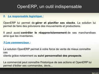 OpenERP, un outil indispensable
2. Le responsable logistique :
OpenERP lui permet de gérer et planifier ses stocks. La solution lui
permet de faire des prévisions des mouvements et productions.
Il peut aussi contrôler le réapprovisionnement de ses marchandises
ainsi que les inventaires.
3.Les commerciaux :
La solution OpenERP permet à votre force de vente de mieux connaître
ces
clients grâce notamment au suivi personnalisé des prospects.
Le commercial peut connaître l'historique de ses actions et OpenERP lui
permet d'éditer ses commandes, devis...
 