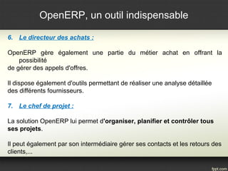 OpenERP, un outil indispensable
6. Le directeur des achats :
OpenERP gère également une partie du métier achat en offrant la
possibilité
de gérer des appels d'offres.
Il dispose également d'outils permettant de réaliser une analyse détaillée
des différents fournisseurs.
7. Le chef de projet :
La solution OpenERP lui permet d'organiser, planifier et contrôler tous
ses projets.
Il peut également par son intermédiaire gérer ses contacts et les retours des
clients,...
 