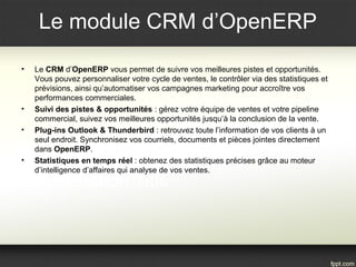 Le module CRM d’OpenERP
• Le CRM d’OpenERP vous permet de suivre vos meilleures pistes et opportunités.
Vous pouvez personnaliser votre cycle de ventes, le contrôler via des statistiques et
prévisions, ainsi qu’automatiser vos campagnes marketing pour accroître vos
performances commerciales.
• Suivi des pistes & opportunités : gérez votre équipe de ventes et votre pipeline
commercial, suivez vos meilleures opportunités jusqu’à la conclusion de la vente.
• Plug-ins Outlook & Thunderbird : retrouvez toute l’information de vos clients à un
seul endroit. Synchronisez vos courriels, documents et pièces jointes directement
dans OpenERP.
• Statistiques en temps réel : obtenez des statistiques précises grâce au moteur
d’intelligence d’affaires qui analyse de vos ventes.
 