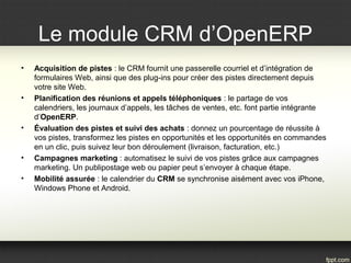 Le module CRM d’OpenERP
• Acquisition de pistes : le CRM fournit une passerelle courriel et d’intégration de
formulaires Web, ainsi que des plug-ins pour créer des pistes directement depuis
votre site Web.
• Planification des réunions et appels téléphoniques : le partage de vos
calendriers, les journaux d’appels, les tâches de ventes, etc. font partie intégrante
d’OpenERP.
• Évaluation des pistes et suivi des achats : donnez un pourcentage de réussite à
vos pistes, transformez les pistes en opportunités et les opportunités en commandes
en un clic, puis suivez leur bon déroulement (livraison, facturation, etc.)
• Campagnes marketing : automatisez le suivi de vos pistes grâce aux campagnes
marketing. Un publipostage web ou papier peut s’envoyer à chaque étape.
• Mobilité assurée : le calendrier du CRM se synchronise aisément avec vos iPhone,
Windows Phone et Android.
 