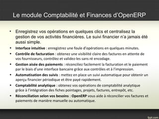 • Enregistrez vos opérations en quelques clics et centralisez la
gestion de vos activités financières. Le suivi financier n’a jamais été
aussi simple.
• Interface intuitive : enregistrez une foule d’opérations en quelques minutes.
• Contrôle de facturation : obtenez une visibilité claire des factures en attente de 
vos fournisseurs, contrôlez et validez-les sans ré encodage.
• Gestion aisée des paiements : réconciliez facilement la facturation et le paiement 
par le biais d’une interface bancaire grâce aux contrôles et à l’impression.
• Automatisation des suivis : mettez en place un suivi automatique pour obtenir un 
aperçu financier périodique et être payé rapidement.
• Comptabilité analytique : obtenez vos opérations de comptabilité analytique 
grâce à l’intégration des fiches pointages, projets, factures, entrepôt, etc.
• Réconciliation selon vos besoins : OpenERP vous aide à réconcilier vos factures et 
paiements de manière manuelle ou automatique.
Le module Comptabilité et Finances d’OpenERP
 