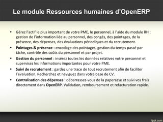 Le module Ressources humaines d’OpenERP
• Gérez l’actif le plus important de votre PME, le personnel, à l’aide du module RH : 
gestion de l’information liée au personnel, des congés, des pointages, de la 
présence, des dépenses, des évaluations périodiques et du recrutement.
• Pointages & présence : encodage des pointages, gestion du temps passé par 
tâche, contrôle des coûts du personnel et par projet.
• Gestion du personnel : insérez toutes les données relatives votre personnel et 
supervisez les informations importantes pour votre PME.
• Suivi de recrutement : gardez une trace de tout recrutement afin de faciliter 
l’évaluation. Recherchez et naviguez dans votre base de CV.
• Centralisation des dépenses : débarrassez-vous de la paperasse et suivi vos frais 
directement dans OpenERP. Validation, remboursement et refacturation rapide.
 