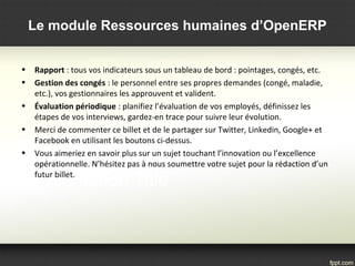 • Rapport : tous vos indicateurs sous un tableau de bord : pointages, congés, etc.
• Gestion des congés : le personnel entre ses propres demandes (congé, maladie, 
etc.), vos gestionnaires les approuvent et valident.
• Évaluation périodique : planifiez l’évaluation de vos employés, définissez les 
étapes de vos interviews, gardez-en trace pour suivre leur évolution.
• Merci de commenter ce billet et de le partager sur Twitter, Linkedin, Google+ et 
Facebook en utilisant les boutons ci-dessus.
• Vous aimeriez en savoir plus sur un sujet touchant l’innovation ou l’excellence 
opérationnelle. N’hésitez pas à nous soumettre votre sujet pour la rédaction d’un 
futur billet.
Le module Ressources humaines d’OpenERP
 