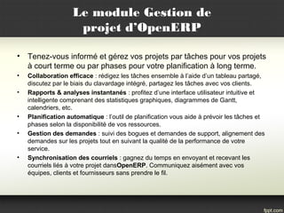 Le module Gestion de
projet d’OpenERP
• Tenez-vous informé et gérez vos projets par tâches pour vos projets
à court terme ou par phases pour votre planification à long terme.
• Collaboration efficace : rédigez les tâches ensemble à l’aide d’un tableau partagé,
discutez par le biais du clavardage intégré, partagez les tâches avec vos clients.
• Rapports & analyses instantanés : profitez d’une interface utilisateur intuitive et
intelligente comprenant des statistiques graphiques, diagrammes de Gantt,
calendriers, etc.
• Planification automatique : l’outil de planification vous aide à prévoir les tâches et
phases selon la disponibilité de vos ressources.
• Gestion des demandes : suivi des bogues et demandes de support, alignement des
demandes sur les projets tout en suivant la qualité de la performance de votre
service.
• Synchronisation des courriels : gagnez du temps en envoyant et recevant les
courriels liés à votre projet dansOpenERP. Communiquez aisément avec vos
équipes, clients et fournisseurs sans prendre le fil.
 