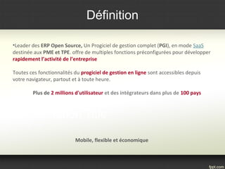 Définition
•Leader des ERP Open Source, Un Progiciel de gestion complet (PGI), en mode SaaS
destinée aux PME et TPE. offre de multiples fonctions préconfigurées pour développer
rapidement l’activité de l’entreprise
Toutes ces fonctionnalités du progiciel de gestion en ligne sont accessibles depuis
votre navigateur, partout et à toute heure.
Plus de 2 millions d'utilisateur et des intégrateurs dans plus de 100 pays
Mobile, flexible et économique
 