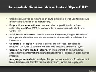 Le module Gestion des achats d’OpenERP
• Créez et suivez vos commandes en toute simplicité, gérez vos fournisseurs
(contrôle de livraison et de facturation).
• Propositions automatiques : recevez des propositions de rachats
automatiques d’OpenERP tenant compte de vos niveaux de stock, vos
ventes, etc.
• Suivi des fournisseurs : depuis le carnet d’adresses, l’onglet ‘Historique’
vous permet de suivre tous les mouvements et transactions relatives à un
fournisseur.
• Contrôle de réception : gérez les livraisons différées, contrôlez la
réception par ligne de commande ainsi que la qualité des biens reçus.
• Création de votre produit : OpenERP vous permet de personnaliser
entièrement les informations souhaitées relatives à l’entrée en stock de vos
produits.
• Analyse personnalisée : analysez les performances de vos fournisseurs à
l’aide d’indicateurs flexibles : retard de livraison, rabais sur le prix, etc.
 